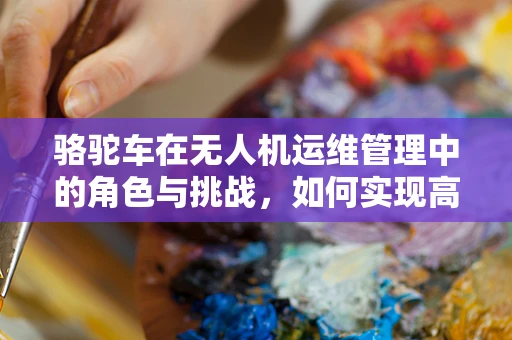 骆驼车在无人机运维管理中的角色与挑战，如何实现高效物资补给？