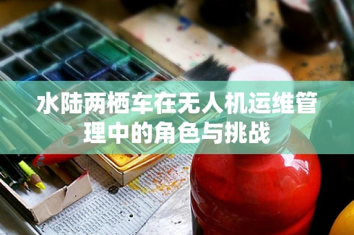水陆两栖车在无人机运维管理中的角色与挑战
