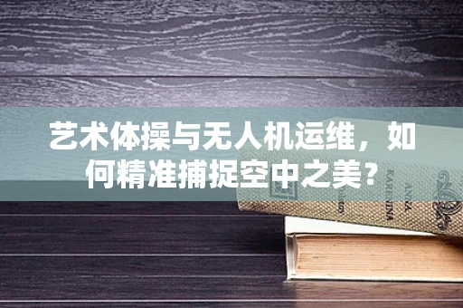艺术体操与无人机运维，如何精准捕捉空中之美？