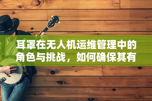 耳罩在无人机运维管理中的角色与挑战，如何确保其有效保护与维护？