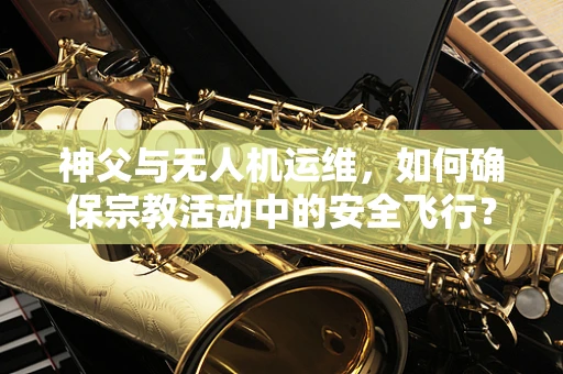 神父与无人机运维，如何确保宗教活动中的安全飞行？