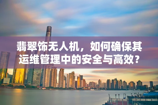 翡翠饰无人机，如何确保其运维管理中的安全与高效？