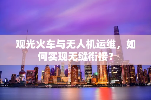 观光火车与无人机运维，如何实现无缝衔接？