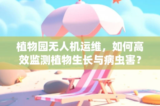 植物园无人机运维，如何高效监测植物生长与病虫害？