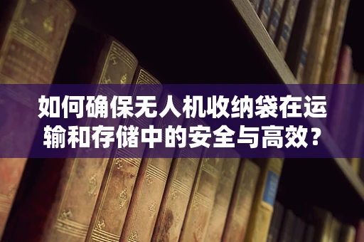如何确保无人机收纳袋在运输和存储中的安全与高效？