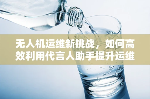 无人机运维新挑战，如何高效利用代言人助手提升运维效率？
