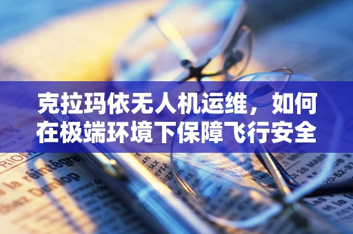 克拉玛依无人机运维，如何在极端环境下保障飞行安全？