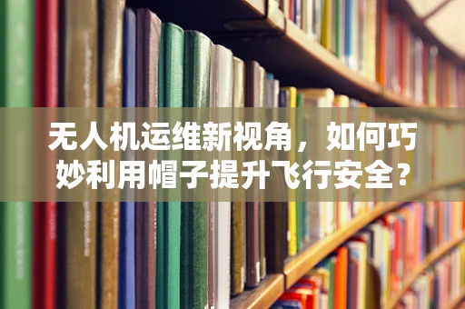 无人机运维新视角，如何巧妙利用帽子提升飞行安全？