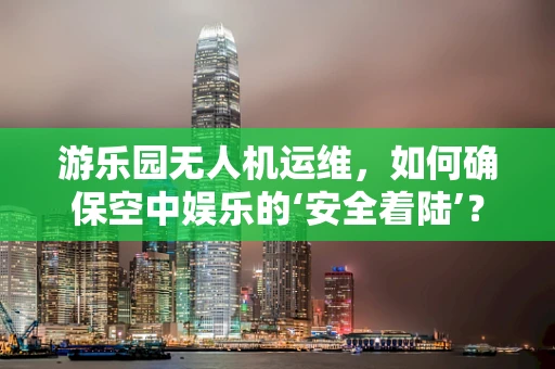 游乐园无人机运维，如何确保空中娱乐的‘安全着陆’？