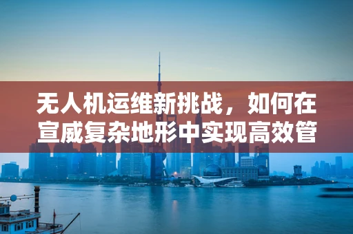 无人机运维新挑战，如何在宣威复杂地形中实现高效管理？