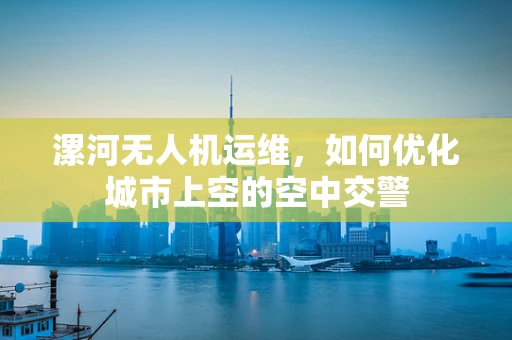 漯河无人机运维，如何优化城市上空的空中交警