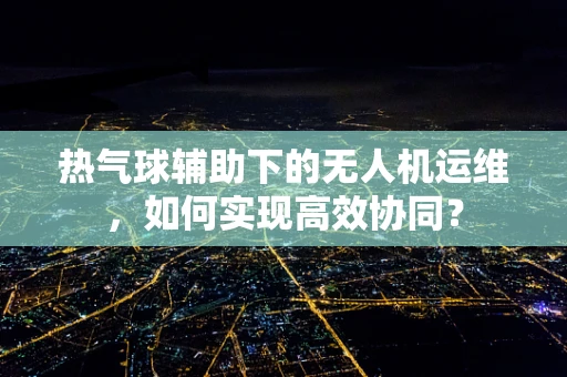 热气球辅助下的无人机运维，如何实现高效协同？