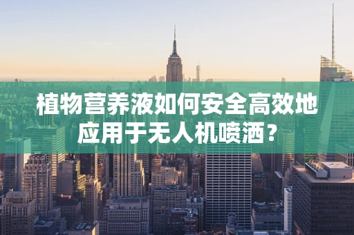 植物营养液如何安全高效地应用于无人机喷洒？