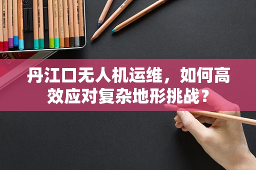丹江口无人机运维，如何高效应对复杂地形挑战？