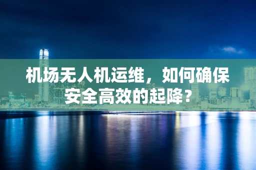 机场无人机运维，如何确保安全高效的起降？