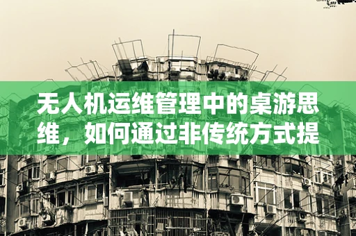 无人机运维管理中的桌游思维，如何通过非传统方式提升团队协同与故障排查效率？