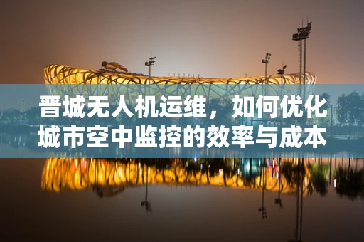 晋城无人机运维，如何优化城市空中监控的效率与成本？