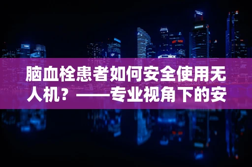 脑血栓患者如何安全使用无人机？——专业视角下的安全考量