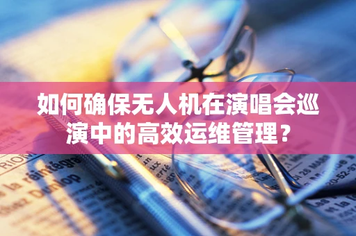 如何确保无人机在演唱会巡演中的高效运维管理？