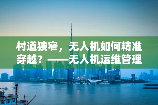 村道狭窄，无人机如何精准穿越？——无人机运维管理中的村道穿越难题