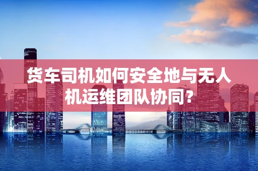 货车司机如何安全地与无人机运维团队协同？