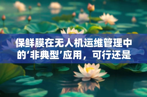 保鲜膜在无人机运维管理中的‘非典型’应用，可行还是异想天开？