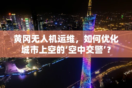 黄冈无人机运维，如何优化城市上空的‘空中交警’？