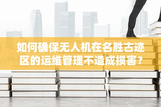如何确保无人机在名胜古迹区的运维管理不造成损害？