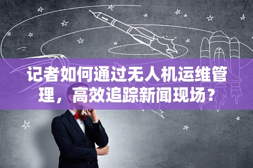记者如何通过无人机运维管理，高效追踪新闻现场？