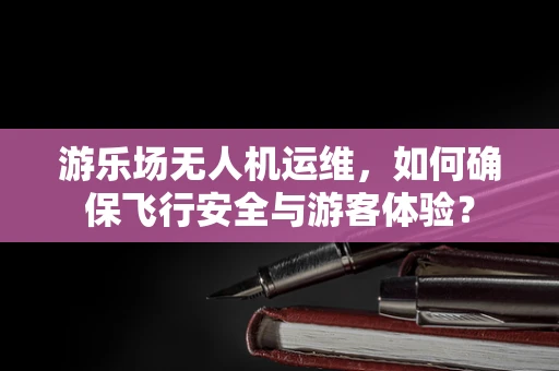 游乐场无人机运维，如何确保飞行安全与游客体验？