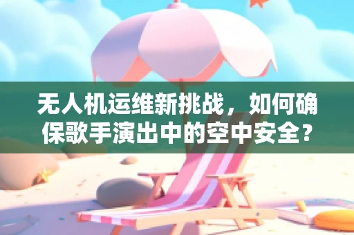 无人机运维新挑战，如何确保歌手演出中的空中安全？