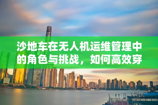 沙地车在无人机运维管理中的角色与挑战，如何高效穿梭于沙丘之间？