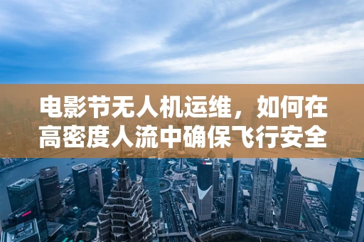 电影节无人机运维，如何在高密度人流中确保飞行安全与效率？