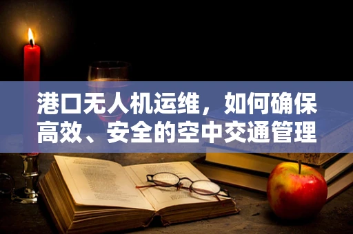 港口无人机运维，如何确保高效、安全的空中交通管理？