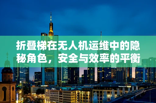 折叠梯在无人机运维中的隐秘角色，安全与效率的平衡