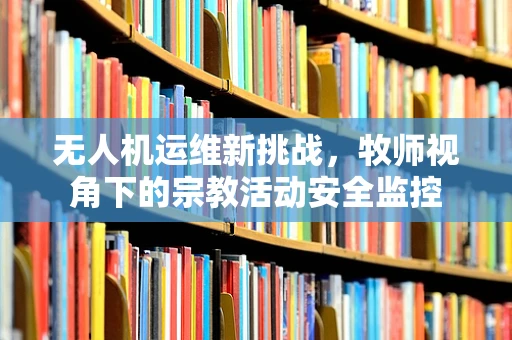 无人机运维新挑战，牧师视角下的宗教活动安全监控
