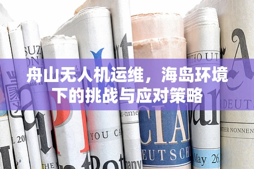 舟山无人机运维，海岛环境下的挑战与应对策略
