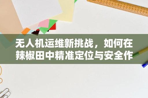 无人机运维新挑战，如何在辣椒田中精准定位与安全作业？
