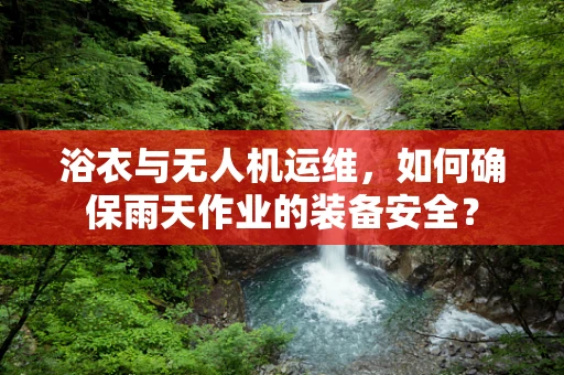 浴衣与无人机运维，如何确保雨天作业的装备安全？