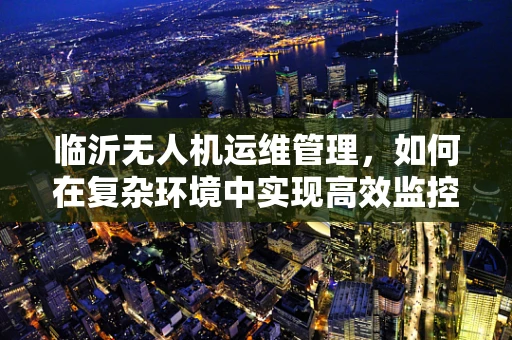 临沂无人机运维管理，如何在复杂环境中实现高效监控与维护？