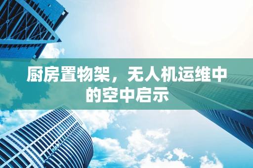 厨房置物架，无人机运维中的空中启示
