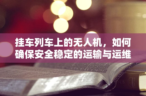挂车列车上的无人机，如何确保安全稳定的运输与运维？