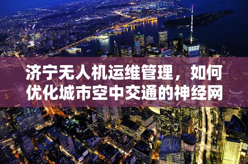 济宁无人机运维管理，如何优化城市空中交通的神经网络？