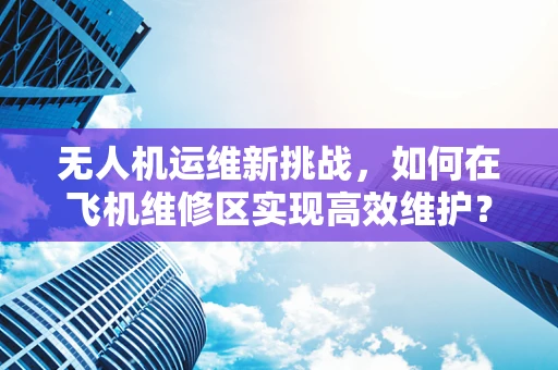 无人机运维新挑战，如何在飞机维修区实现高效维护？