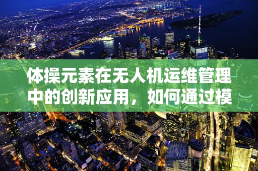 体操元素在无人机运维管理中的创新应用，如何通过模拟动作提升飞行安全？