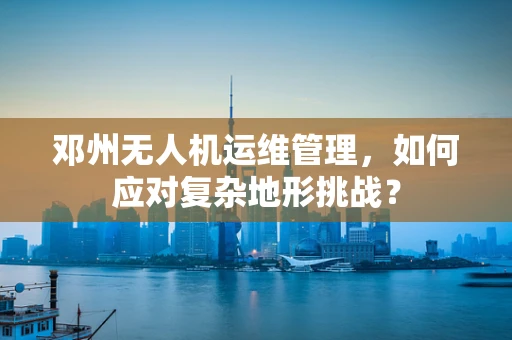 邓州无人机运维管理，如何应对复杂地形挑战？