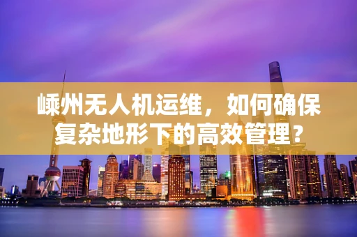 嵊州无人机运维，如何确保复杂地形下的高效管理？