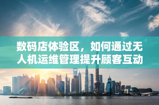 数码店体验区，如何通过无人机运维管理提升顾客互动体验？