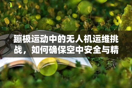 蹦极运动中的无人机运维挑战，如何确保空中安全与精准控制？