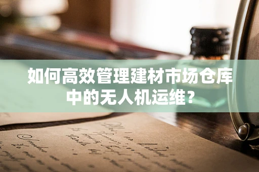 如何高效管理建材市场仓库中的无人机运维？
